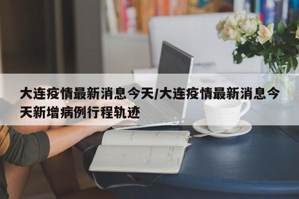 大连疫情最新消息今天/大连疫情最新消息今天新增病例行程轨迹
