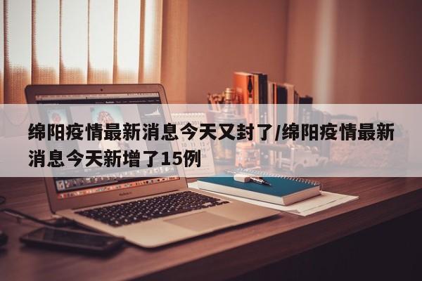 绵阳疫情最新消息今天又封了/绵阳疫情最新消息今天新增了15例