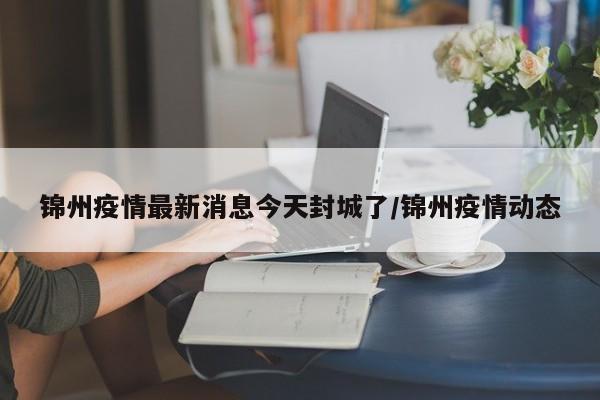 锦州疫情最新消息今天封城了/锦州疫情动态