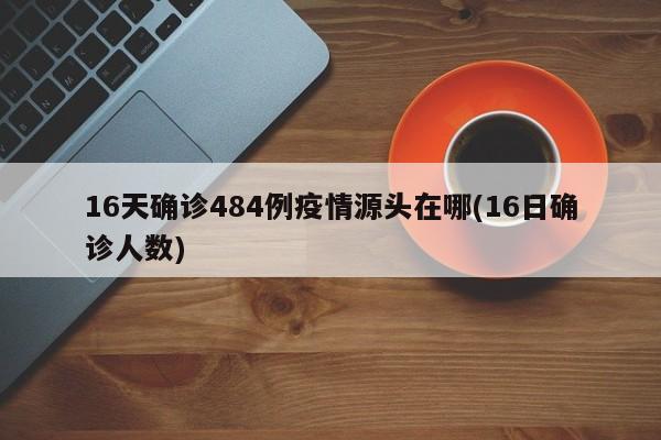 16天确诊484例疫情源头在哪(16日确诊人数)