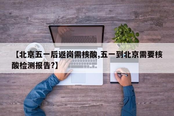 【北京五一后返岗需核酸,五一到北京需要核酸检测报告?】