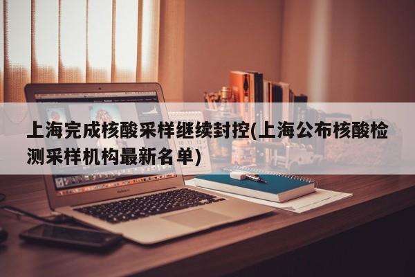 上海完成核酸采样继续封控(上海公布核酸检测采样机构最新名单)
