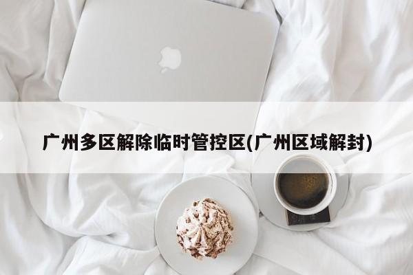 广州多区解除临时管控区(广州区域解封)