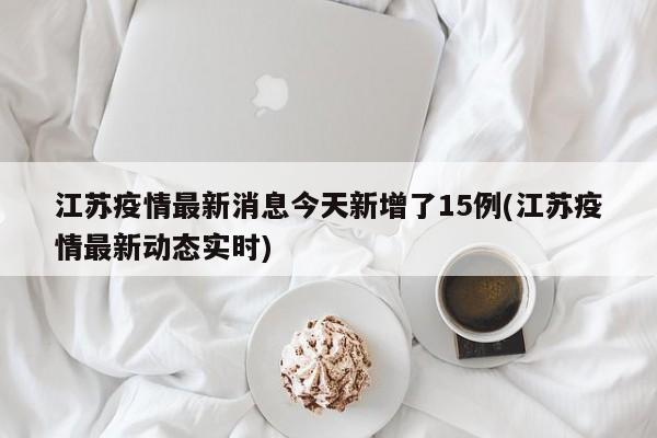 江苏疫情最新消息今天新增了15例(江苏疫情最新动态实时)