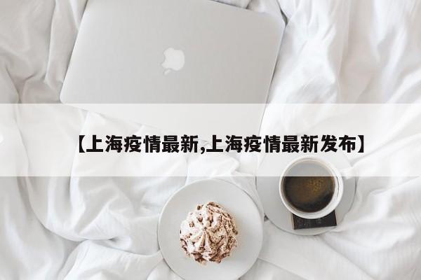 【上海疫情最新,上海疫情最新发布】