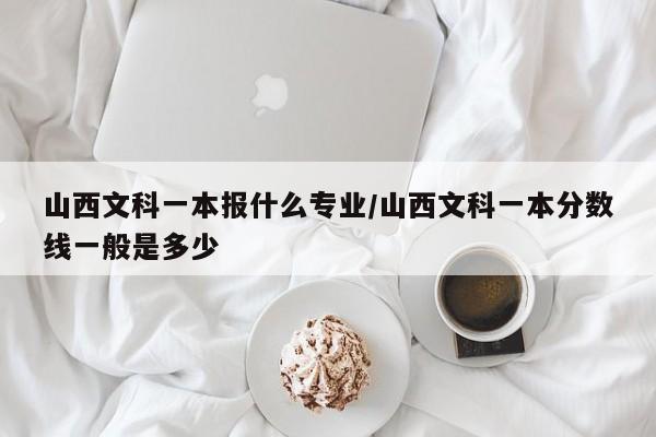 山西文科一本报什么专业/山西文科一本分数线一般是多少