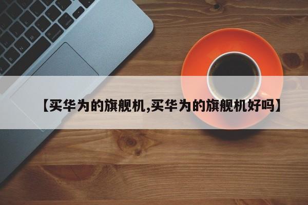 【买华为的旗舰机,买华为的旗舰机好吗】
