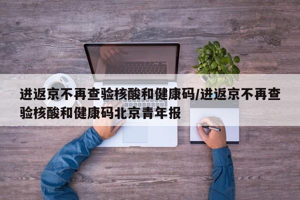 进返京不再查验核酸和健康码/进返京不再查验核酸和健康码北京青年报