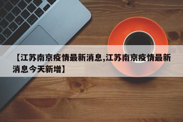 【江苏南京疫情最新消息,江苏南京疫情最新消息今天新增】