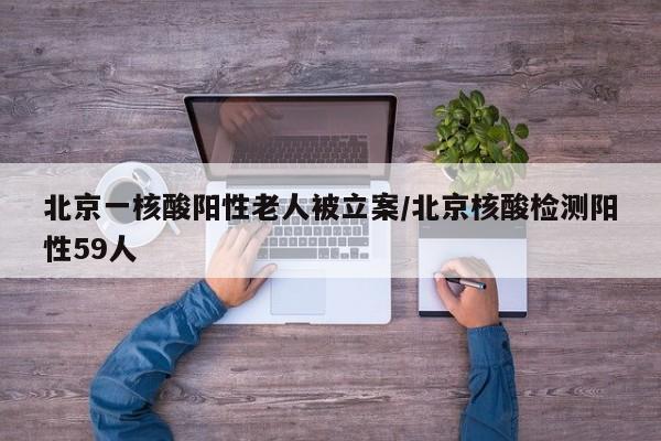 北京一核酸阳性老人被立案/北京核酸检测阳性59人