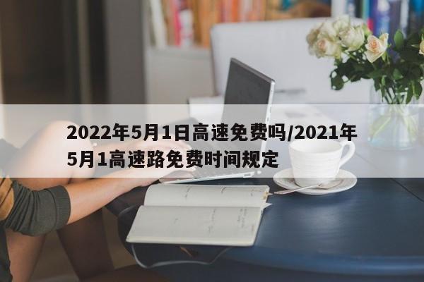2022年5月1日高速免费吗/2021年5月1高速路免费时间规定