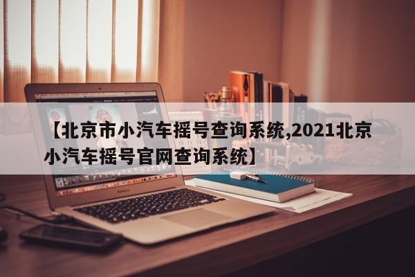 【北京市小汽车摇号查询系统,2021北京小汽车摇号官网查询系统】
