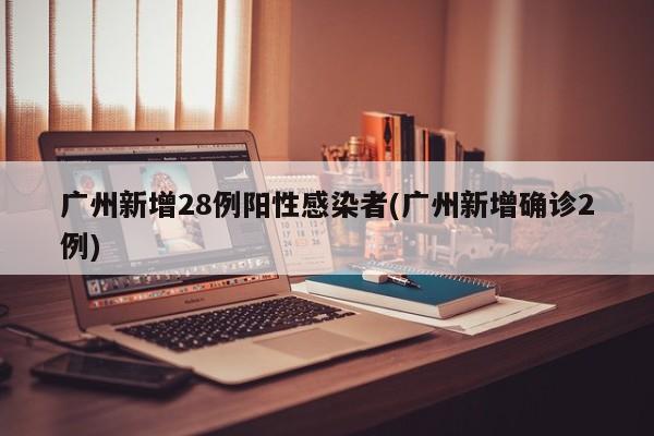 广州新增28例阳性感染者(广州新增确诊2例)