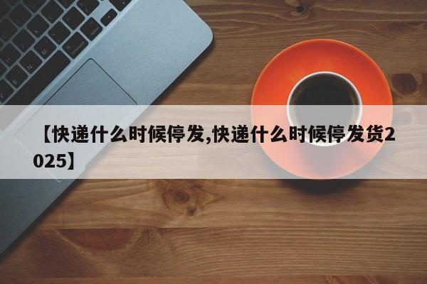 【快递什么时候停发,快递什么时候停发货2025】