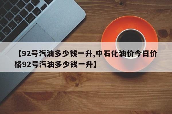 【92号汽油多少钱一升,中石化油价今日价格92号汽油多少钱一升】