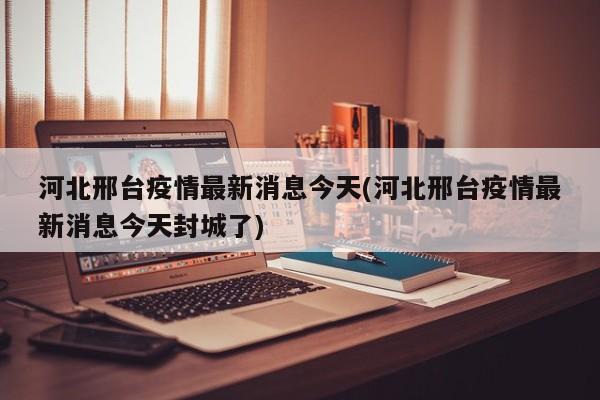 河北邢台疫情最新消息今天(河北邢台疫情最新消息今天封城了)