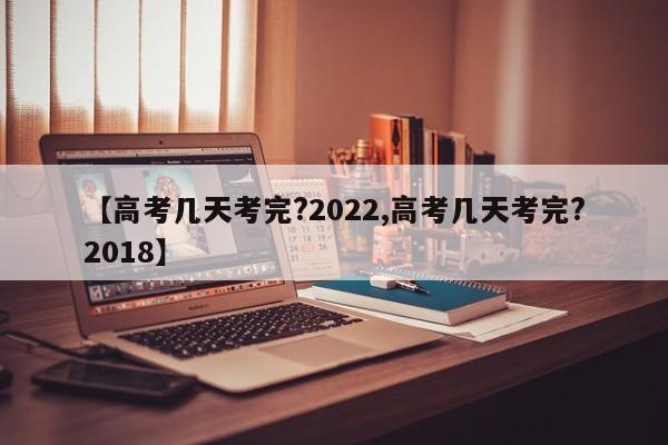 【高考几天考完?2022,高考几天考完?2018】