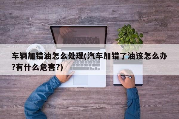 车辆加错油怎么处理(汽车加错了油该怎么办?有什么危害?)