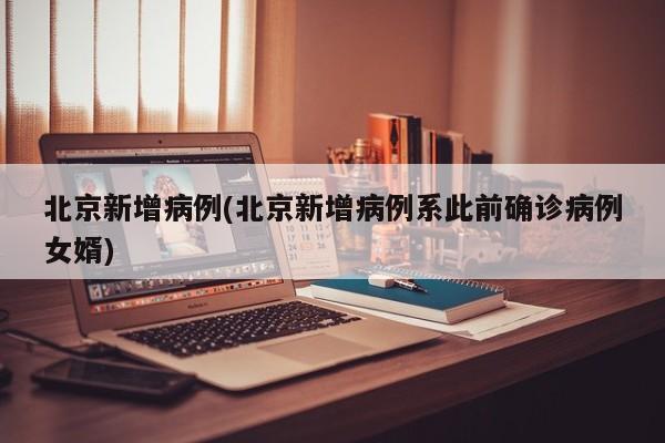 北京新增病例(北京新增病例系此前确诊病例女婿)