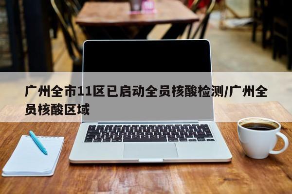广州全市11区已启动全员核酸检测/广州全员核酸区域