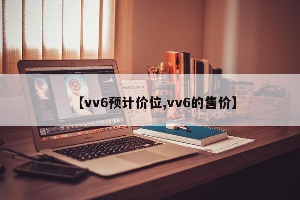 【vv6预计价位,vv6的售价】