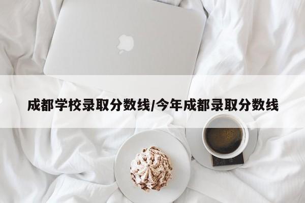 成都学校录取分数线/今年成都录取分数线