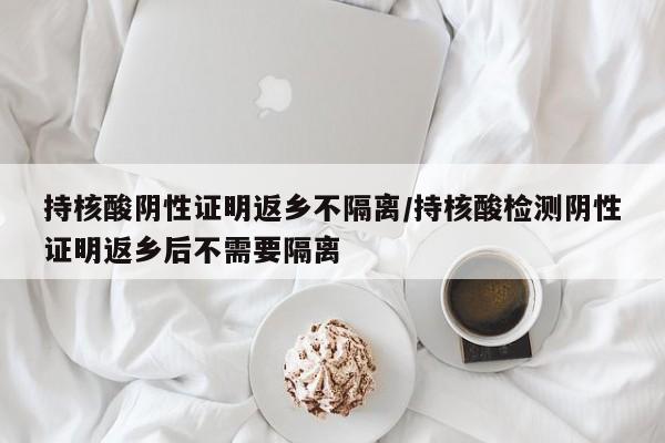持核酸阴性证明返乡不隔离/持核酸检测阴性证明返乡后不需要隔离