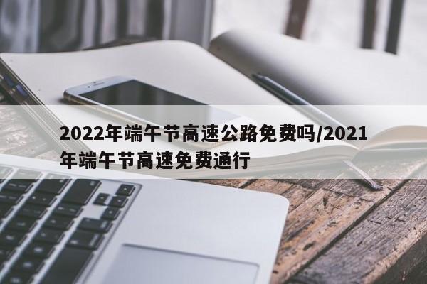 2022年端午节高速公路免费吗/2021年端午节高速免费通行