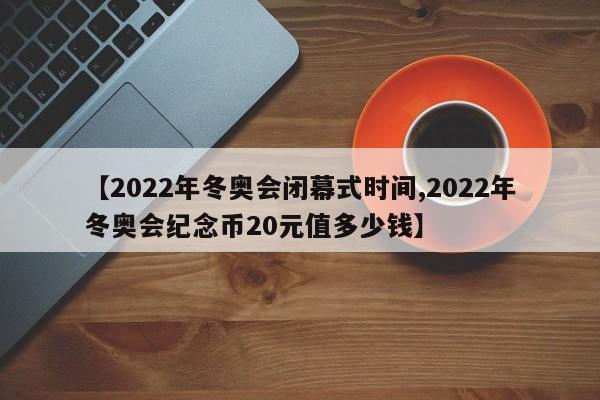 【2022年冬奥会闭幕式时间,2022年冬奥会纪念币20元值多少钱】