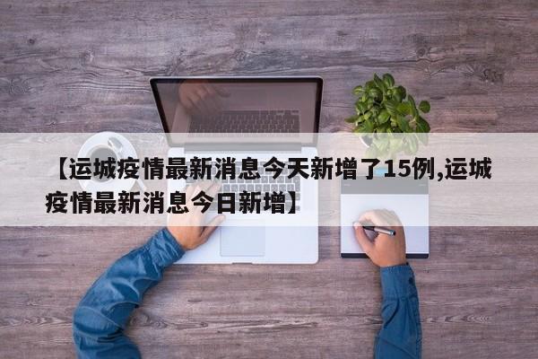 【运城疫情最新消息今天新增了15例,运城疫情最新消息今日新增】
