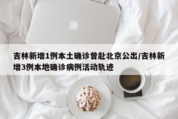 吉林新增1例本土确诊曾赴北京公出/吉林新增3例本地确诊病例活动轨迹