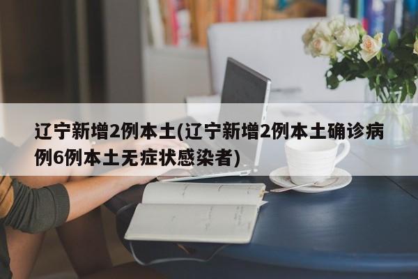 辽宁新增2例本土(辽宁新增2例本土确诊病例6例本土无症状感染者)