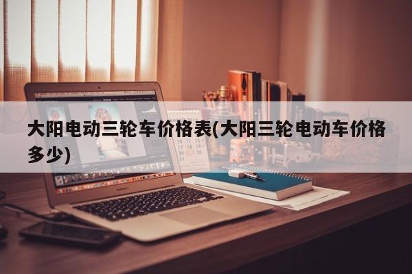 大阳电动三轮车价格表(大阳三轮电动车价格多少)