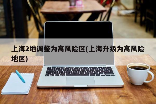 上海2地调整为高风险区(上海升级为高风险地区)