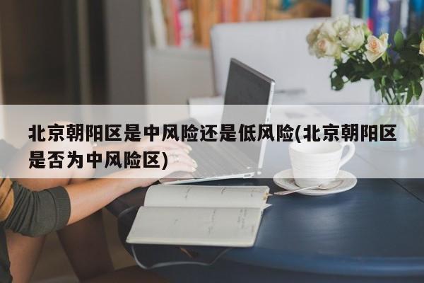 北京朝阳区是中风险还是低风险(北京朝阳区是否为中风险区)