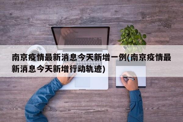南京疫情最新消息今天新增一例(南京疫情最新消息今天新增行动轨迹)