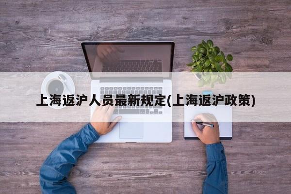 上海返沪人员最新规定(上海返沪政策)