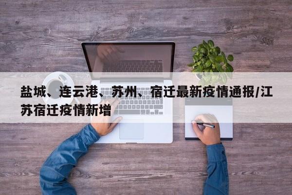 盐城、连云港、苏州、宿迁最新疫情通报/江苏宿迁疫情新增
