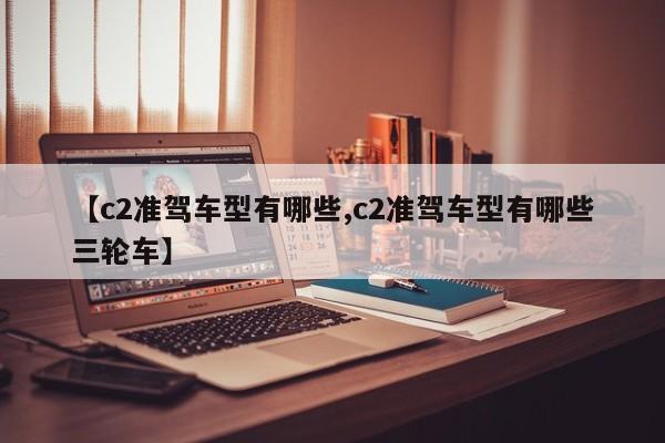 【c2准驾车型有哪些,c2准驾车型有哪些三轮车】