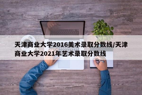 天津商业大学2016美术录取分数线/天津商业大学2021年艺术录取分数线