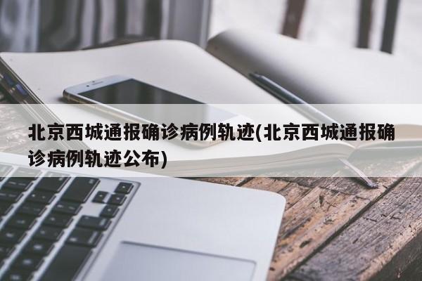 北京西城通报确诊病例轨迹(北京西城通报确诊病例轨迹公布)