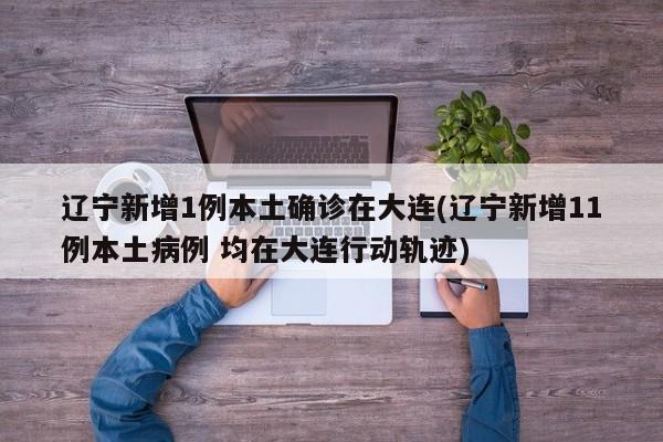 辽宁新增1例本土确诊在大连(辽宁新增11例本土病例 均在大连行动轨迹)