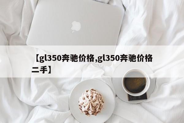 【gl350奔驰价格,gl350奔驰价格二手】
