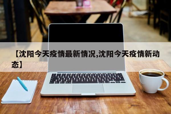 【沈阳今天疫情最新情况,沈阳今天疫情新动态】