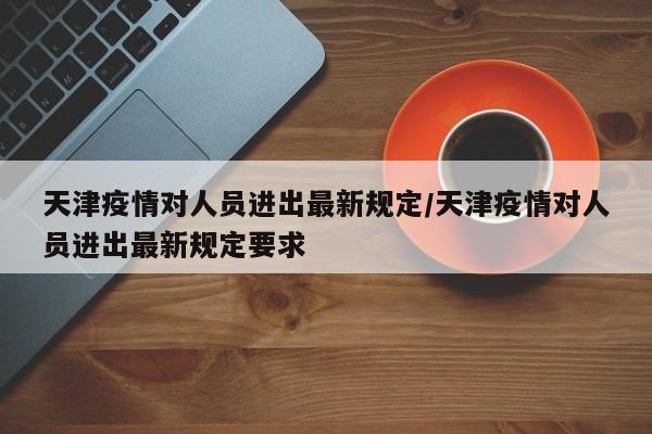 天津疫情对人员进出最新规定/天津疫情对人员进出最新规定要求