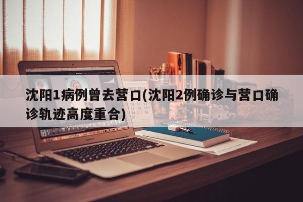 沈阳1病例曾去营口(沈阳2例确诊与营口确诊轨迹高度重合)