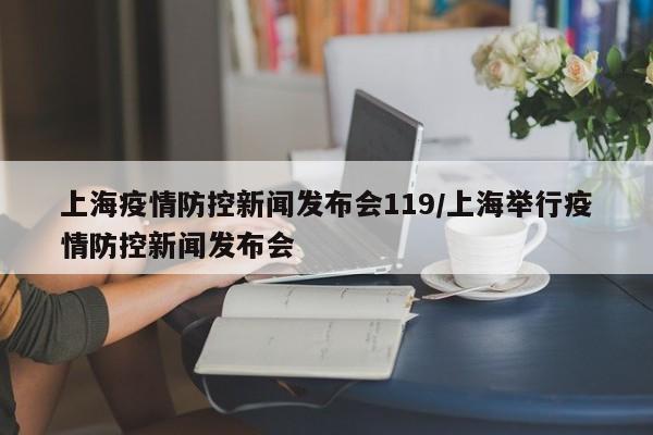 上海疫情防控新闻发布会119/上海举行疫情防控新闻发布会