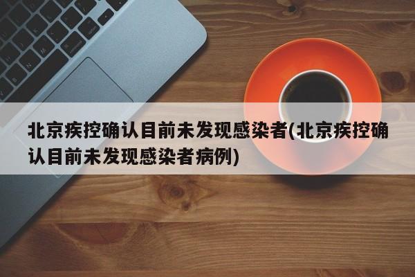 北京疾控确认目前未发现感染者(北京疾控确认目前未发现感染者病例)