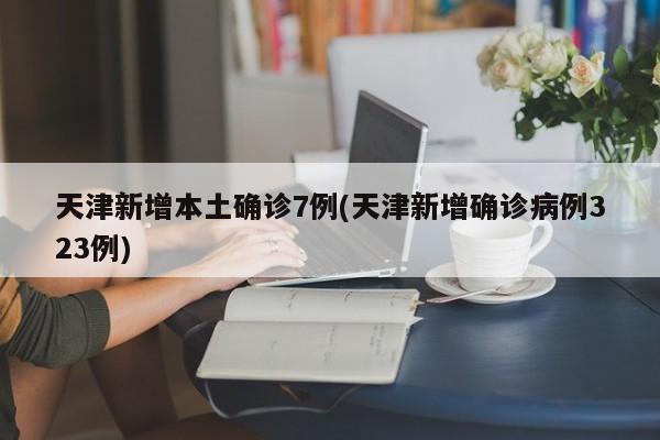 天津新增本土确诊7例(天津新增确诊病例323例)