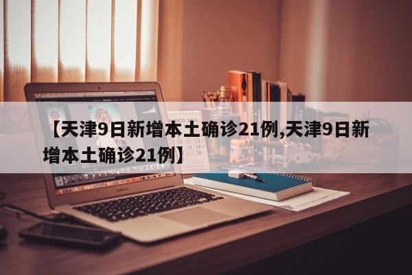 【天津9日新增本土确诊21例,天津9日新增本土确诊21例】